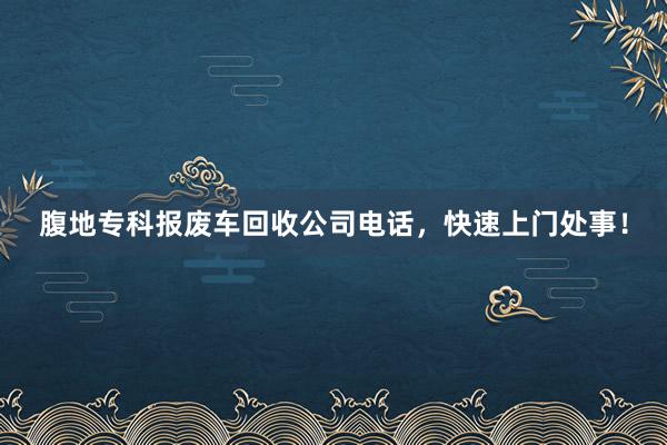 腹地专科报废车回收公司电话，快速上门处事！