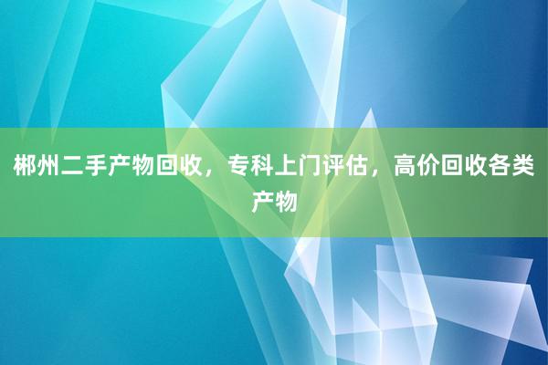 郴州二手产物回收，专科上门评估，高价回收各类产物